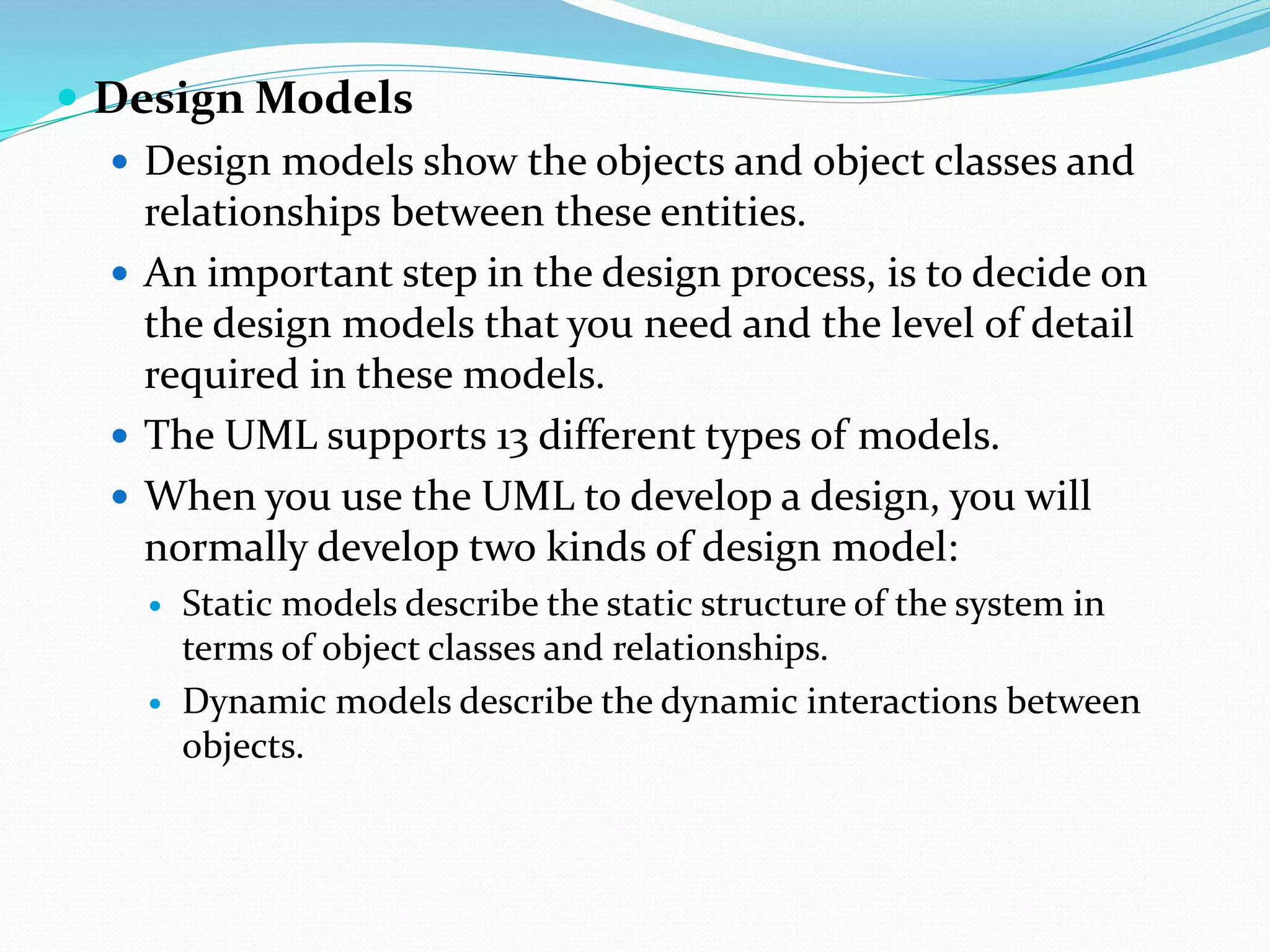  Design Models
 Design models show the objects and object classes and
relationships between these entities.
 An important step in the design process, is to decide on
the design models that you need and the level of detail
required in these models.
 The UML supports 13 different types of models.
 When you use the UML to develop a design, you will
normally develop two kinds of design model:
 Static models describe the static structure of the system in
terms of object classes and relationships.
 Dynamic models describe the dynamic interactions between
objects.
 