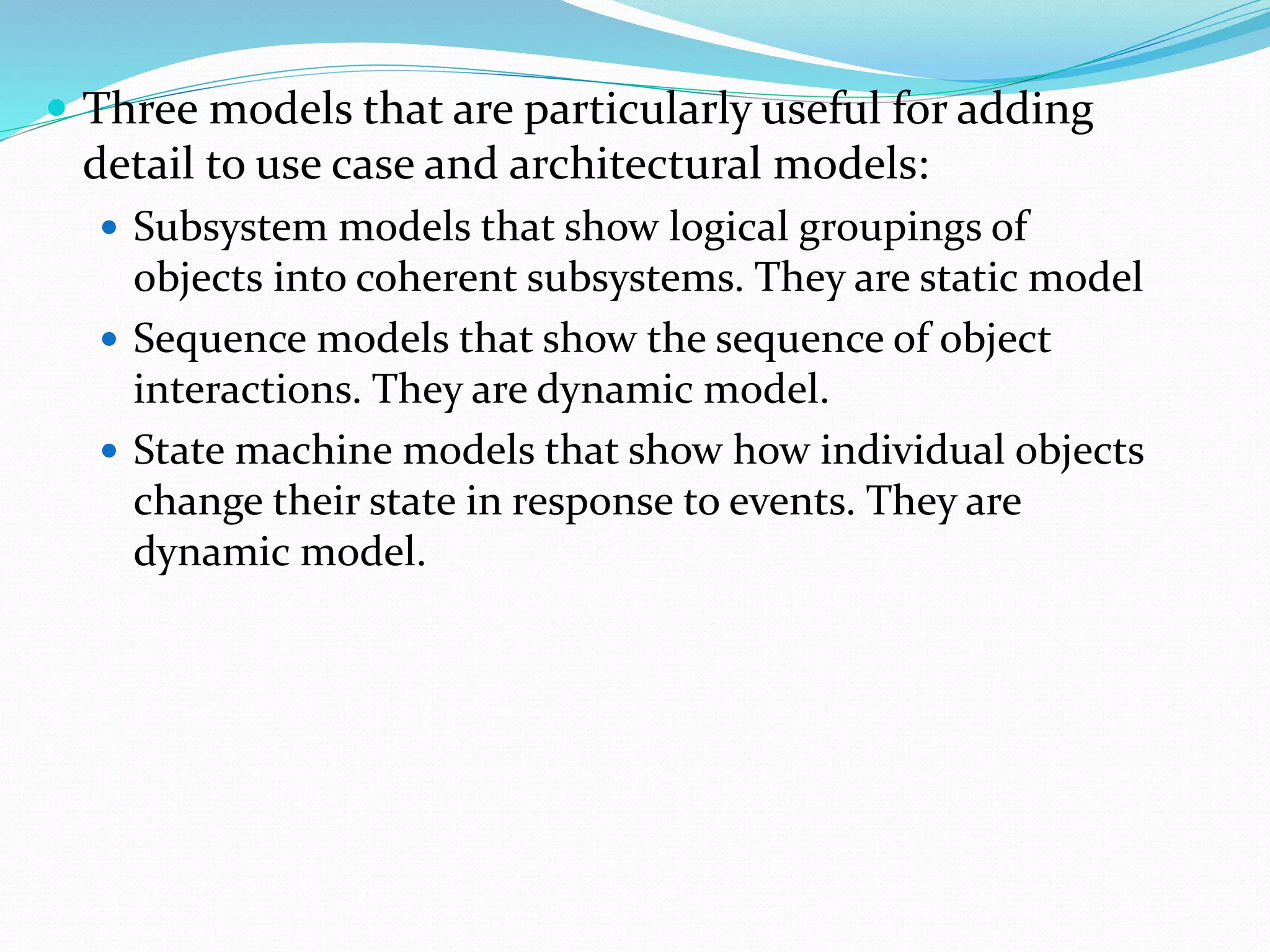  Three models that are particularly useful for adding
detail to use case and architectural models:
 Subsystem models that show logical groupings of
objects into coherent subsystems. They are static model
 Sequence models that show the sequence of object
interactions. They are dynamic model.
 State machine models that show how individual objects
change their state in response to events. They are
dynamic model.
 