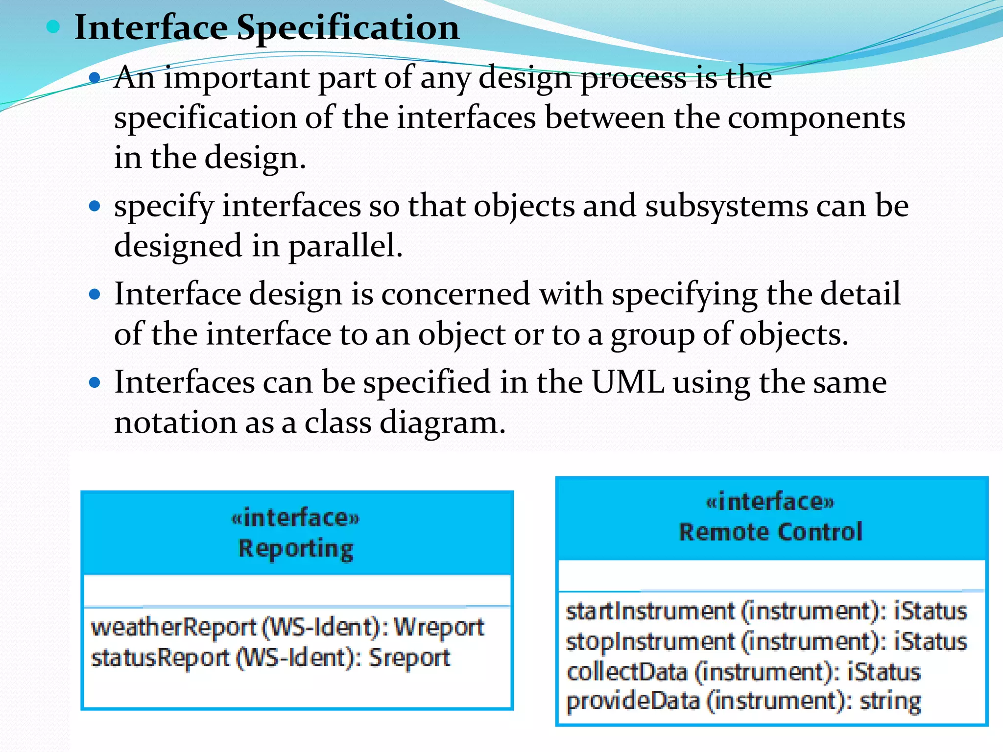  Interface Specification
 An important part of any design process is the
specification of the interfaces between the components
in the design.
 specify interfaces so that objects and subsystems can be
designed in parallel.
 Interface design is concerned with specifying the detail
of the interface to an object or to a group of objects.
 Interfaces can be specified in the UML using the same
notation as a class diagram.
 
