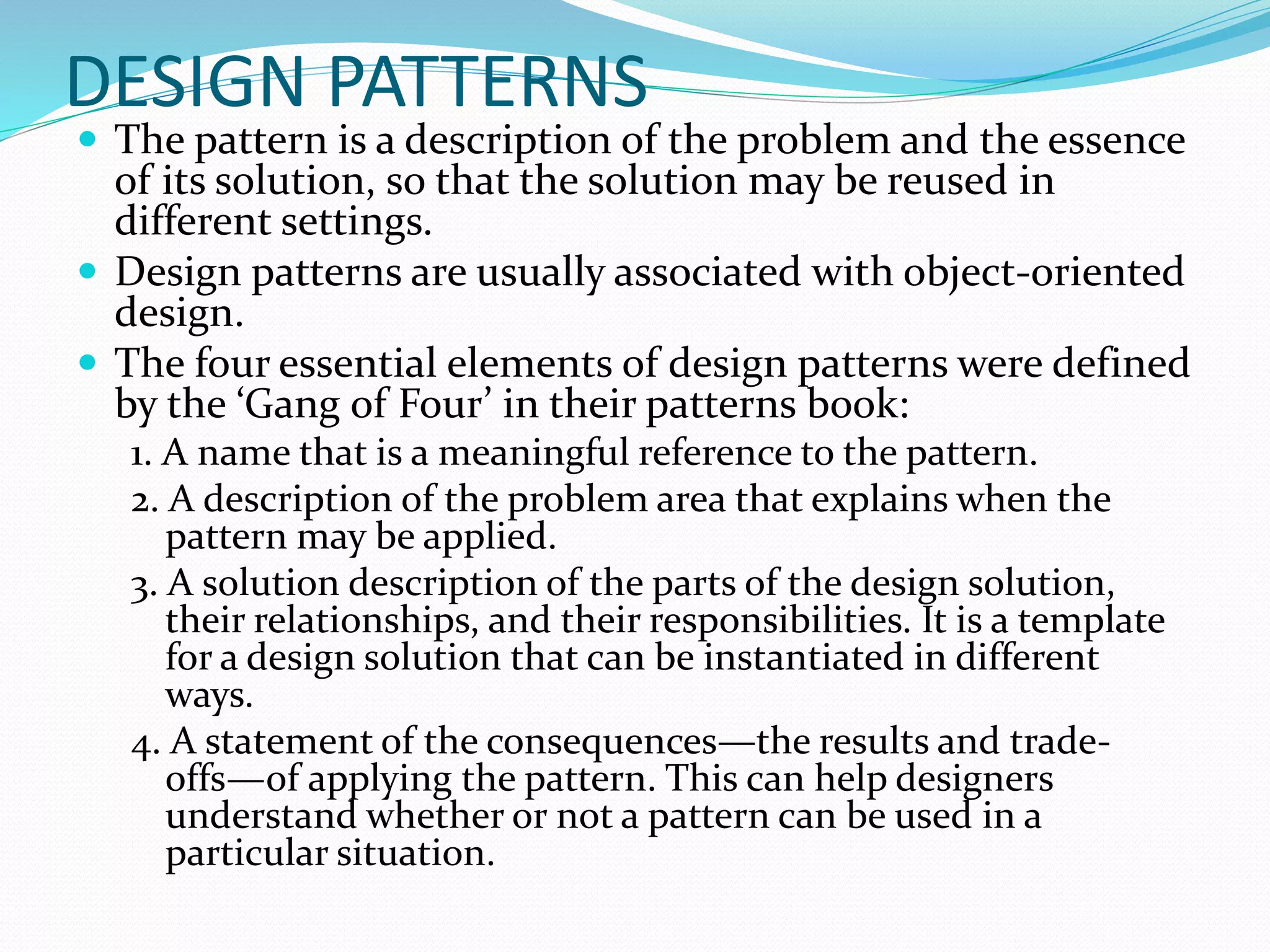 DESIGN PATTERNS
 The pattern is a description of the problem and the essence
of its solution, so that the solution may be reused in
different settings.
 Design patterns are usually associated with object-oriented
design.
 The four essential elements of design patterns were defined
by the ‘Gang of Four’ in their patterns book:
1. A name that is a meaningful reference to the pattern.
2. A description of the problem area that explains when the
pattern may be applied.
3. A solution description of the parts of the design solution,
their relationships, and their responsibilities. It is a template
for a design solution that can be instantiated in different
ways.
4. A statement of the consequences—the results and trade-
offs—of applying the pattern. This can help designers
understand whether or not a pattern can be used in a
particular situation.
 