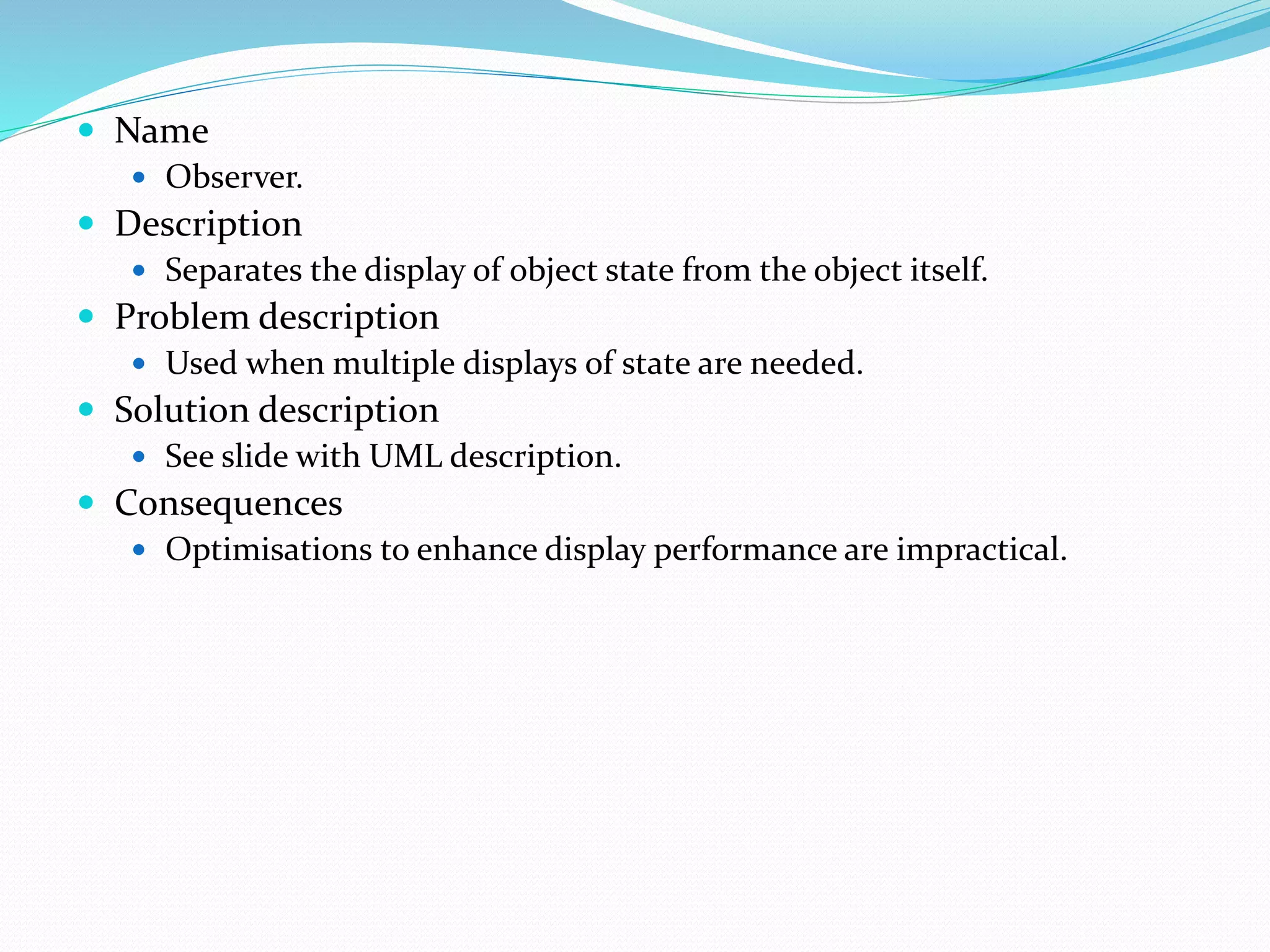  Name
 Observer.
 Description
 Separates the display of object state from the object itself.
 Problem description
 Used when multiple displays of state are needed.
 Solution description
 See slide with UML description.
 Consequences
 Optimisations to enhance display performance are impractical.
 