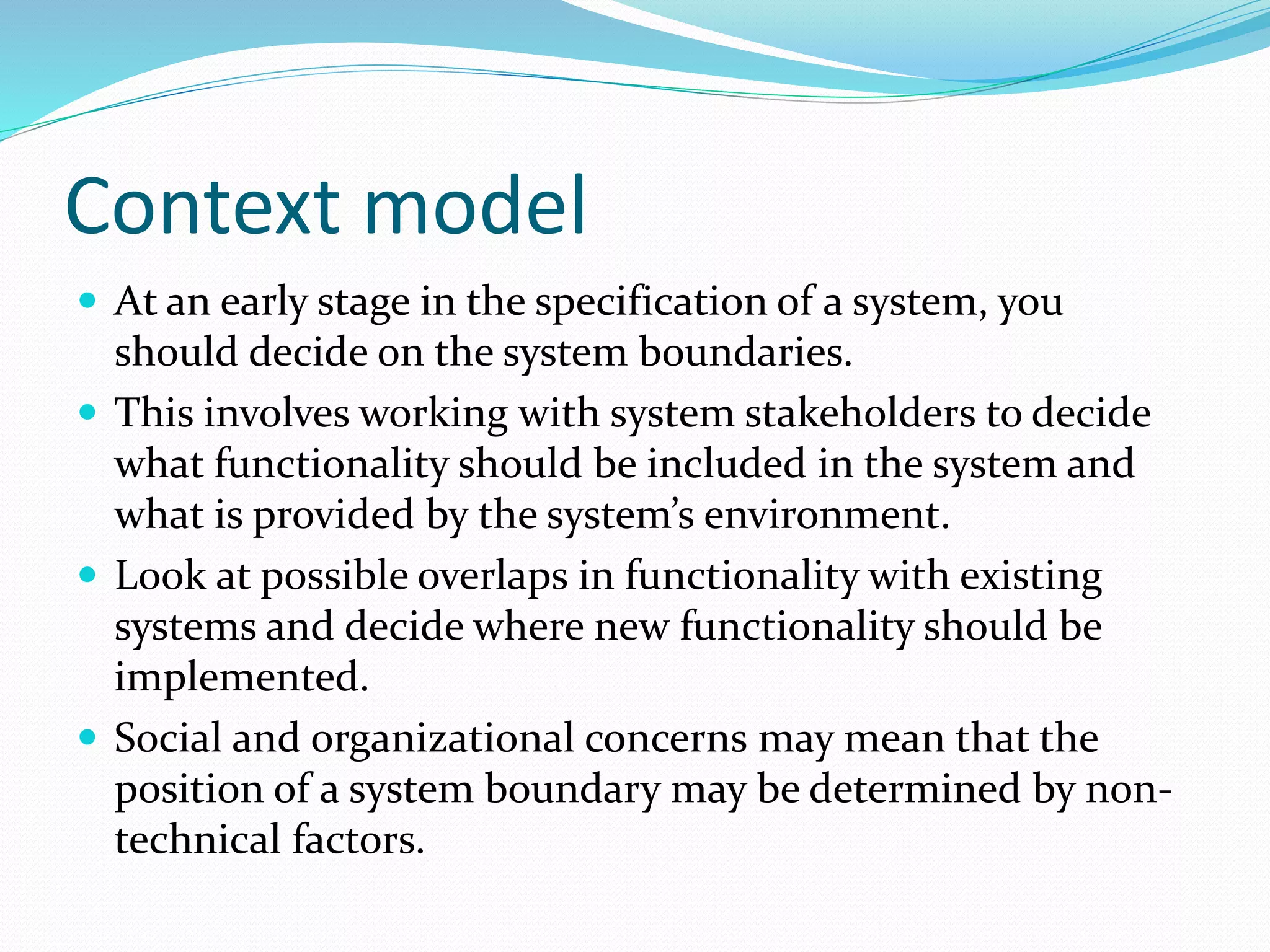 Context model
 At an early stage in the specification of a system, you
should decide on the system boundaries.
 This involves working with system stakeholders to decide
what functionality should be included in the system and
what is provided by the system’s environment.
 Look at possible overlaps in functionality with existing
systems and decide where new functionality should be
implemented.
 Social and organizational concerns may mean that the
position of a system boundary may be determined by non-
technical factors.
 