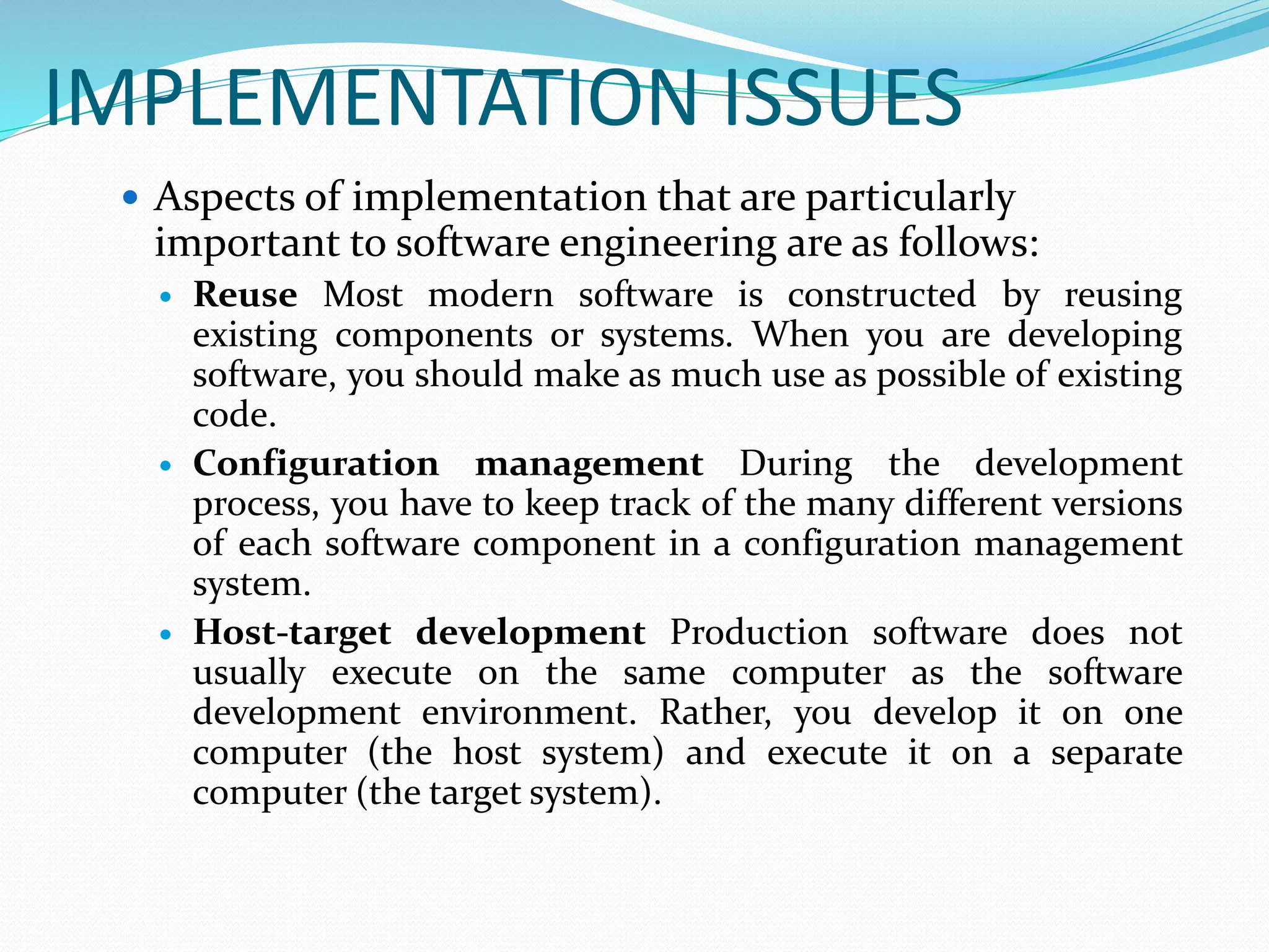 IMPLEMENTATION ISSUES
 Aspects of implementation that are particularly
important to software engineering are as follows:
 Reuse Most modern software is constructed by reusing
existing components or systems. When you are developing
software, you should make as much use as possible of existing
code.
 Configuration management During the development
process, you have to keep track of the many different versions
of each software component in a configuration management
system.
 Host-target development Production software does not
usually execute on the same computer as the software
development environment. Rather, you develop it on one
computer (the host system) and execute it on a separate
computer (the target system).
 