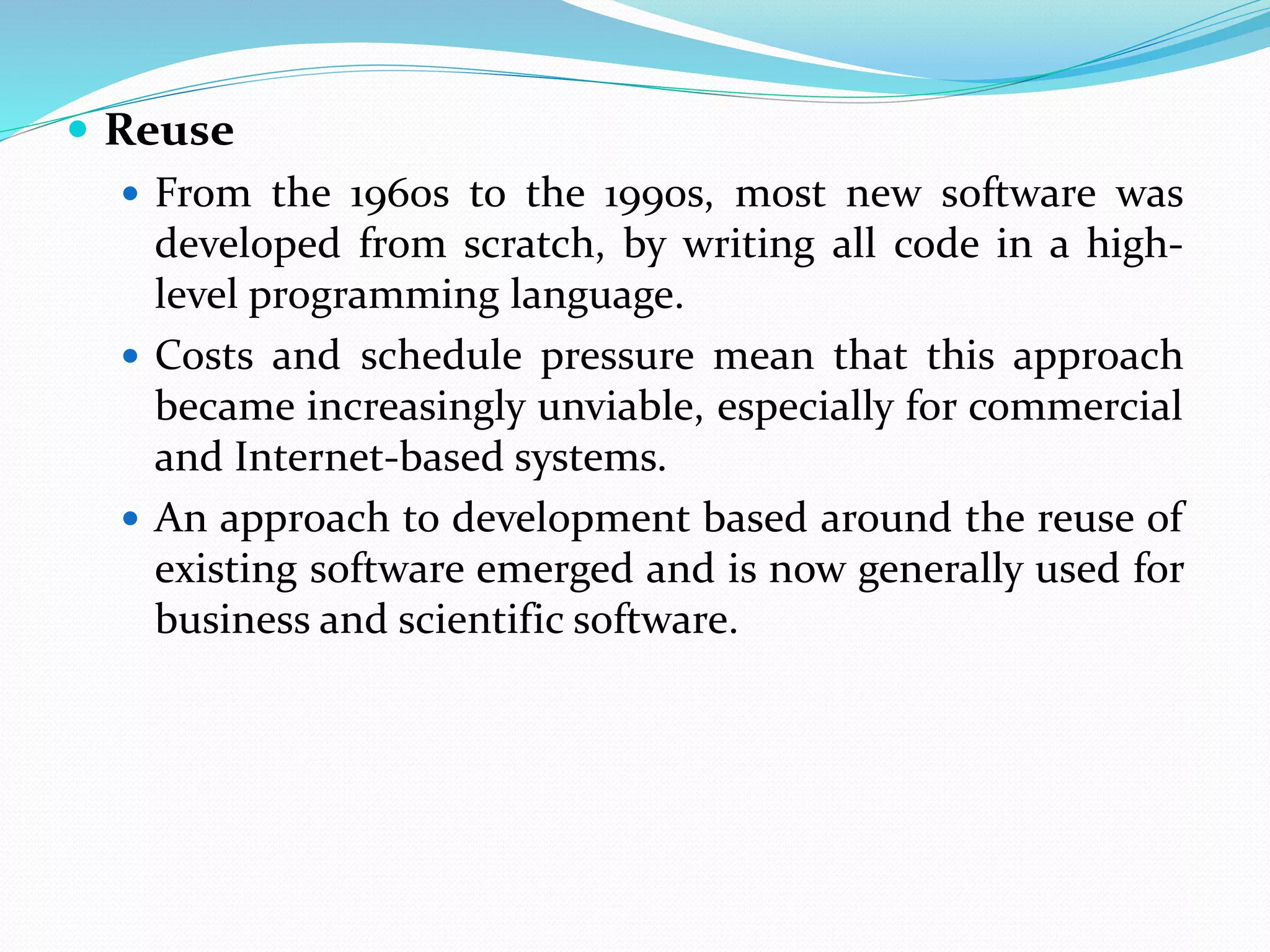  Reuse
 From the 1960s to the 1990s, most new software was
developed from scratch, by writing all code in a high-
level programming language.
 Costs and schedule pressure mean that this approach
became increasingly unviable, especially for commercial
and Internet-based systems.
 An approach to development based around the reuse of
existing software emerged and is now generally used for
business and scientific software.
 