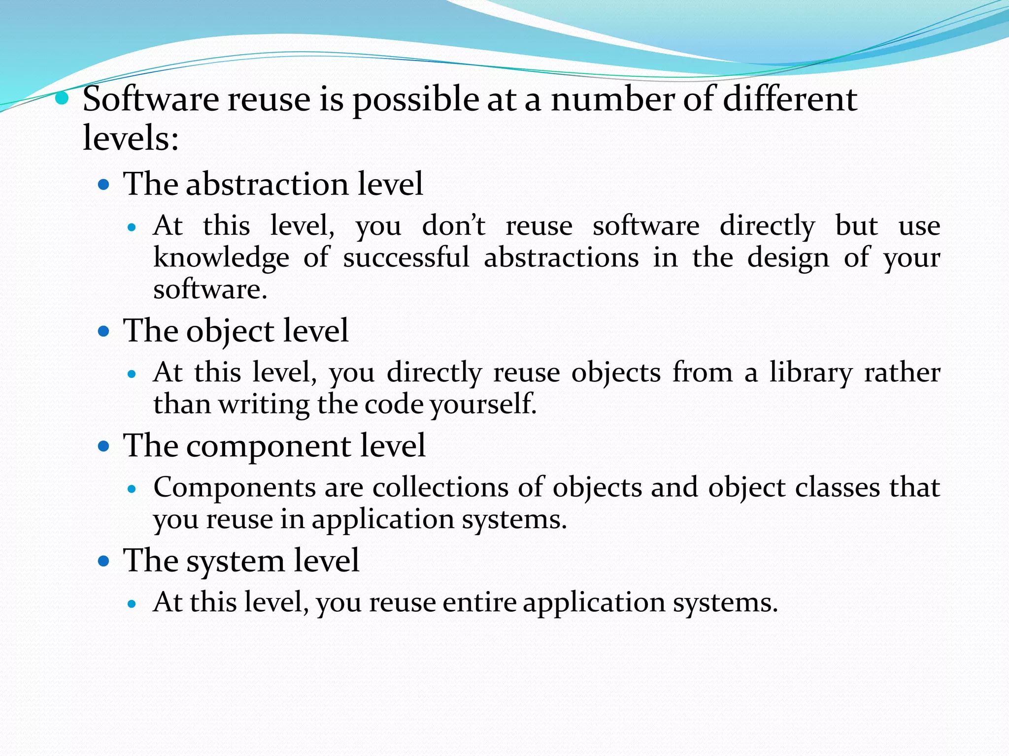  Software reuse is possible at a number of different
levels:
 The abstraction level
 At this level, you don’t reuse software directly but use
knowledge of successful abstractions in the design of your
software.
 The object level
 At this level, you directly reuse objects from a library rather
than writing the code yourself.
 The component level
 Components are collections of objects and object classes that
you reuse in application systems.
 The system level
 At this level, you reuse entire application systems.
 