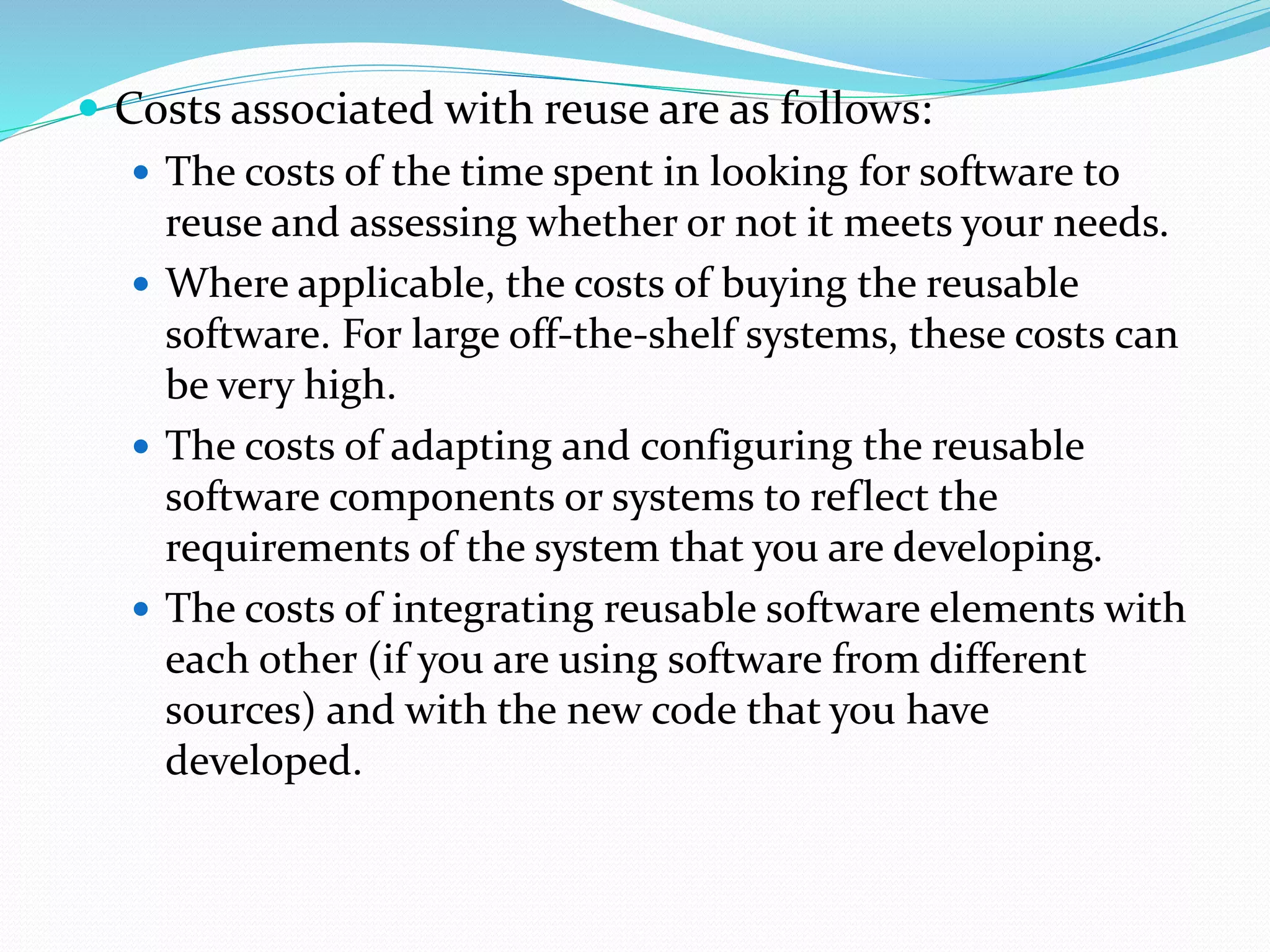  Costs associated with reuse are as follows:
 The costs of the time spent in looking for software to
reuse and assessing whether or not it meets your needs.
 Where applicable, the costs of buying the reusable
software. For large off-the-shelf systems, these costs can
be very high.
 The costs of adapting and configuring the reusable
software components or systems to reflect the
requirements of the system that you are developing.
 The costs of integrating reusable software elements with
each other (if you are using software from different
sources) and with the new code that you have
developed.
 
