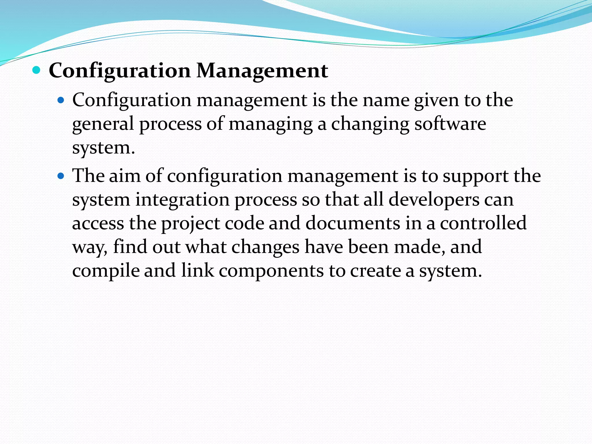  Configuration Management
 Configuration management is the name given to the
general process of managing a changing software
system.
 The aim of configuration management is to support the
system integration process so that all developers can
access the project code and documents in a controlled
way, find out what changes have been made, and
compile and link components to create a system.
 