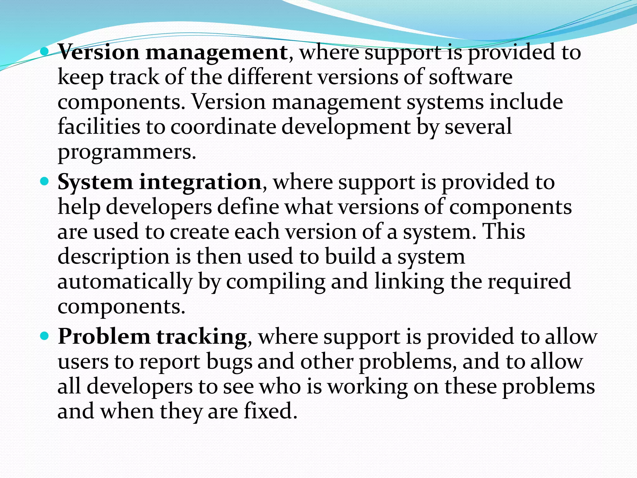  Version management, where support is provided to
keep track of the different versions of software
components. Version management systems include
facilities to coordinate development by several
programmers.
 System integration, where support is provided to
help developers define what versions of components
are used to create each version of a system. This
description is then used to build a system
automatically by compiling and linking the required
components.
 Problem tracking, where support is provided to allow
users to report bugs and other problems, and to allow
all developers to see who is working on these problems
and when they are fixed.
 
