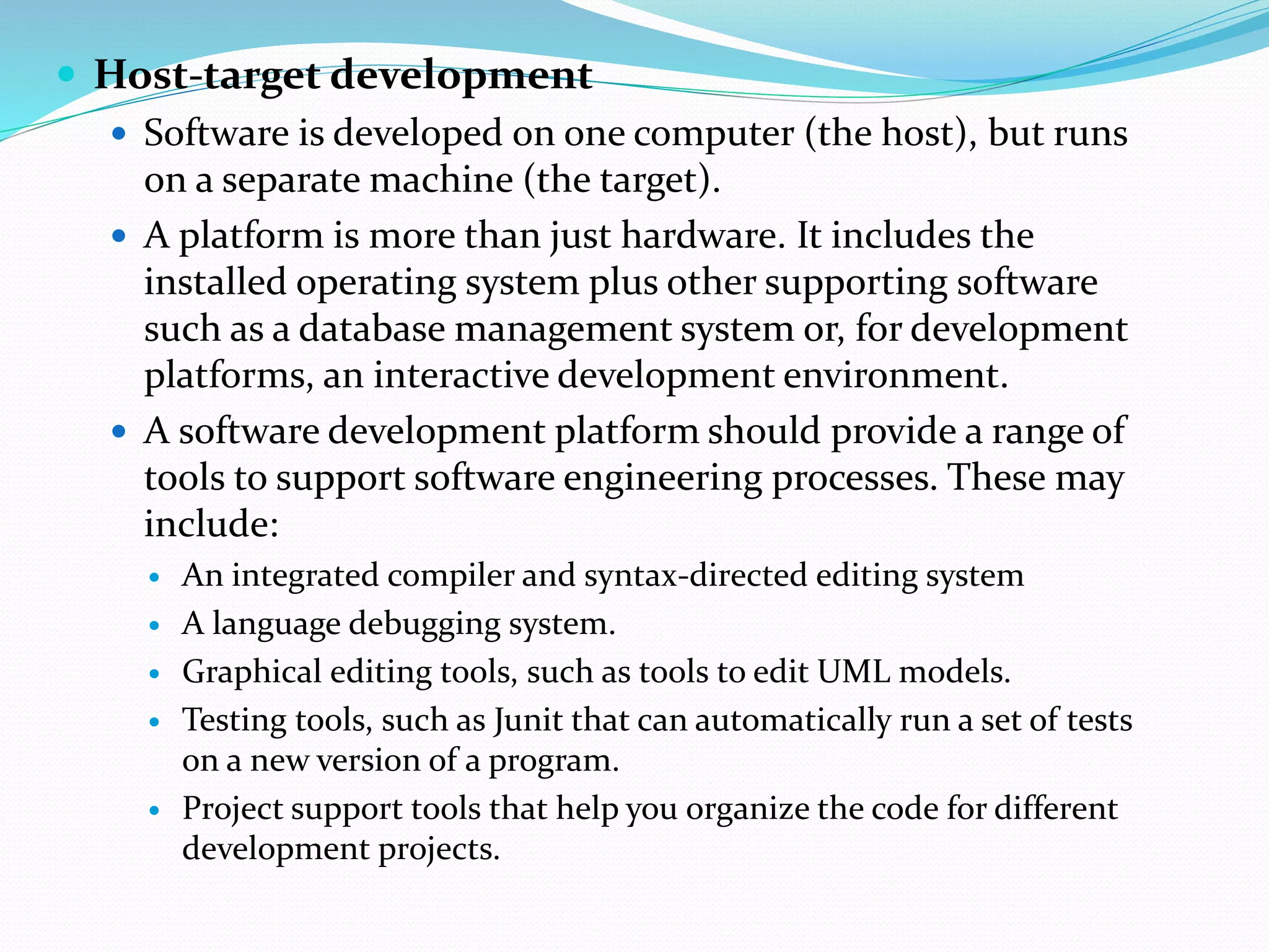  Host-target development
 Software is developed on one computer (the host), but runs
on a separate machine (the target).
 A platform is more than just hardware. It includes the
installed operating system plus other supporting software
such as a database management system or, for development
platforms, an interactive development environment.
 A software development platform should provide a range of
tools to support software engineering processes. These may
include:
 An integrated compiler and syntax-directed editing system
 A language debugging system.
 Graphical editing tools, such as tools to edit UML models.
 Testing tools, such as Junit that can automatically run a set of tests
on a new version of a program.
 Project support tools that help you organize the code for different
development projects.
 