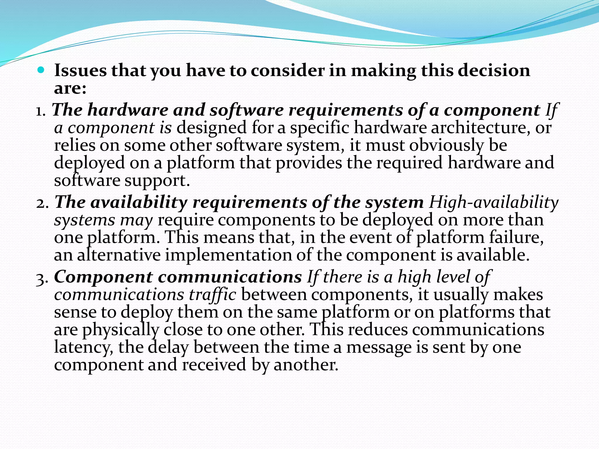  Issues that you have to consider in making this decision
are:
1. The hardware and software requirements of a component If
a component is designed for a specific hardware architecture, or
relies on some other software system, it must obviously be
deployed on a platform that provides the required hardware and
software support.
2. The availability requirements of the system High-availability
systems may require components to be deployed on more than
one platform. This means that, in the event of platform failure,
an alternative implementation of the component is available.
3. Component communications If there is a high level of
communications traffic between components, it usually makes
sense to deploy them on the same platform or on platforms that
are physically close to one other. This reduces communications
latency, the delay between the time a message is sent by one
component and received by another.
 