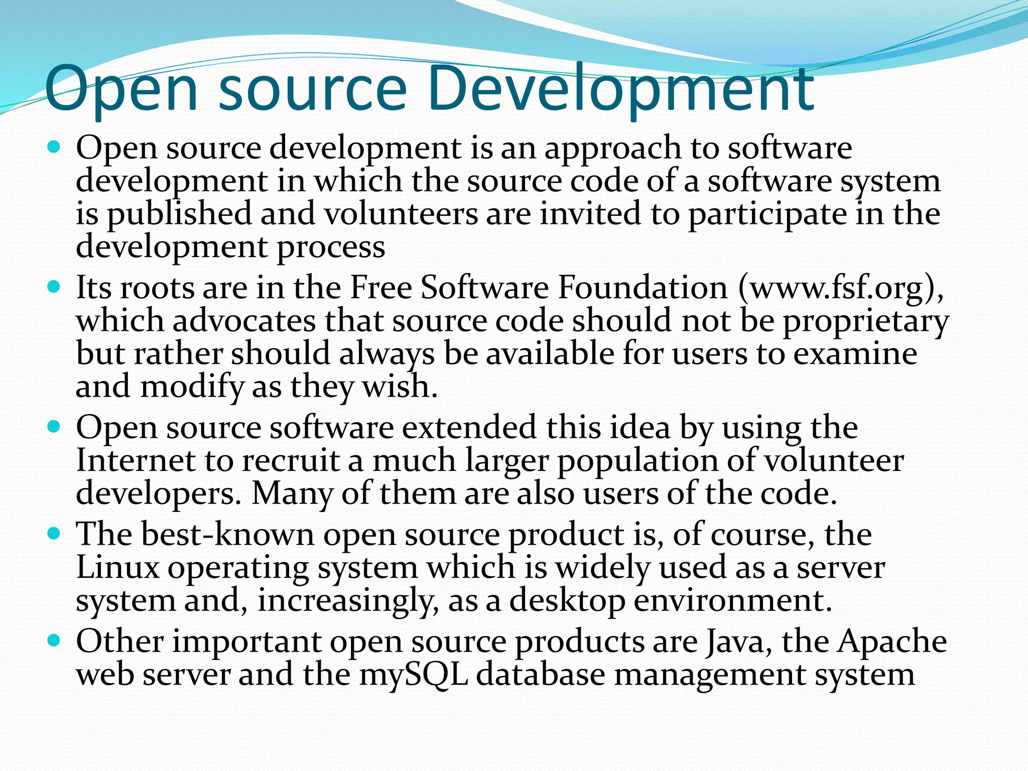 Open source Development
 Open source development is an approach to software
development in which the source code of a software system
is published and volunteers are invited to participate in the
development process
 Its roots are in the Free Software Foundation (www.fsf.org),
which advocates that source code should not be proprietary
but rather should always be available for users to examine
and modify as they wish.
 Open source software extended this idea by using the
Internet to recruit a much larger population of volunteer
developers. Many of them are also users of the code.
 The best-known open source product is, of course, the
Linux operating system which is widely used as a server
system and, increasingly, as a desktop environment.
 Other important open source products are Java, the Apache
web server and the mySQL database management system
 