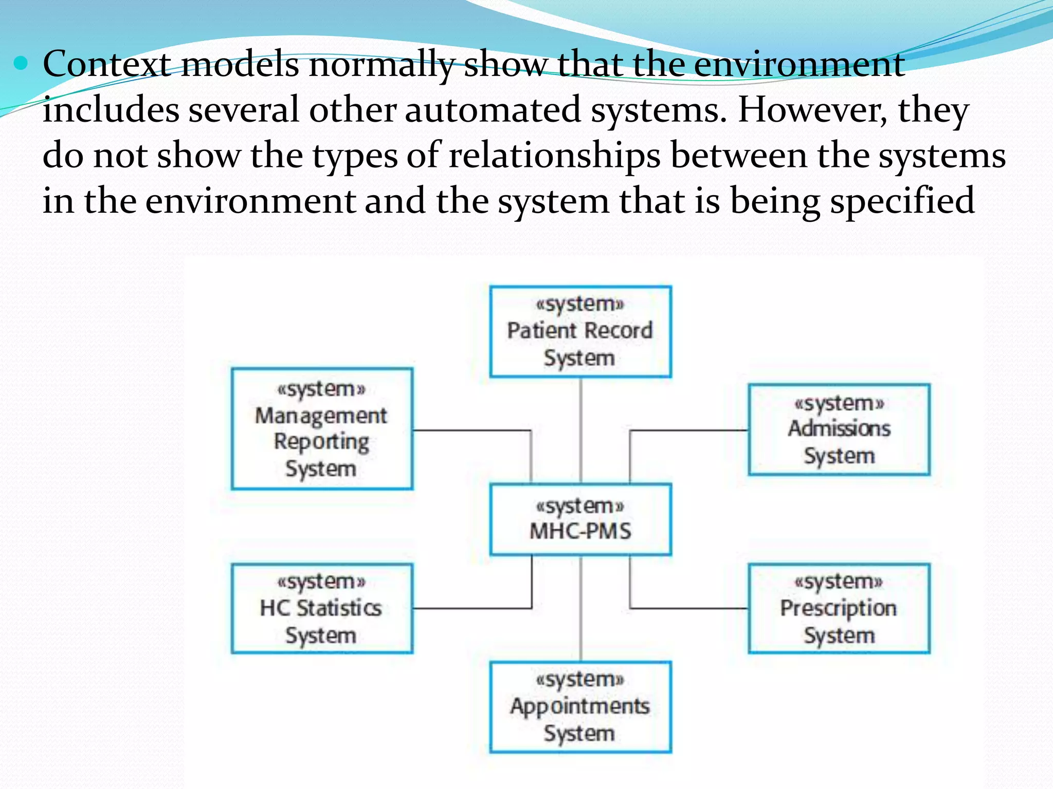  Context models normally show that the environment
includes several other automated systems. However, they
do not show the types of relationships between the systems
in the environment and the system that is being specified
 