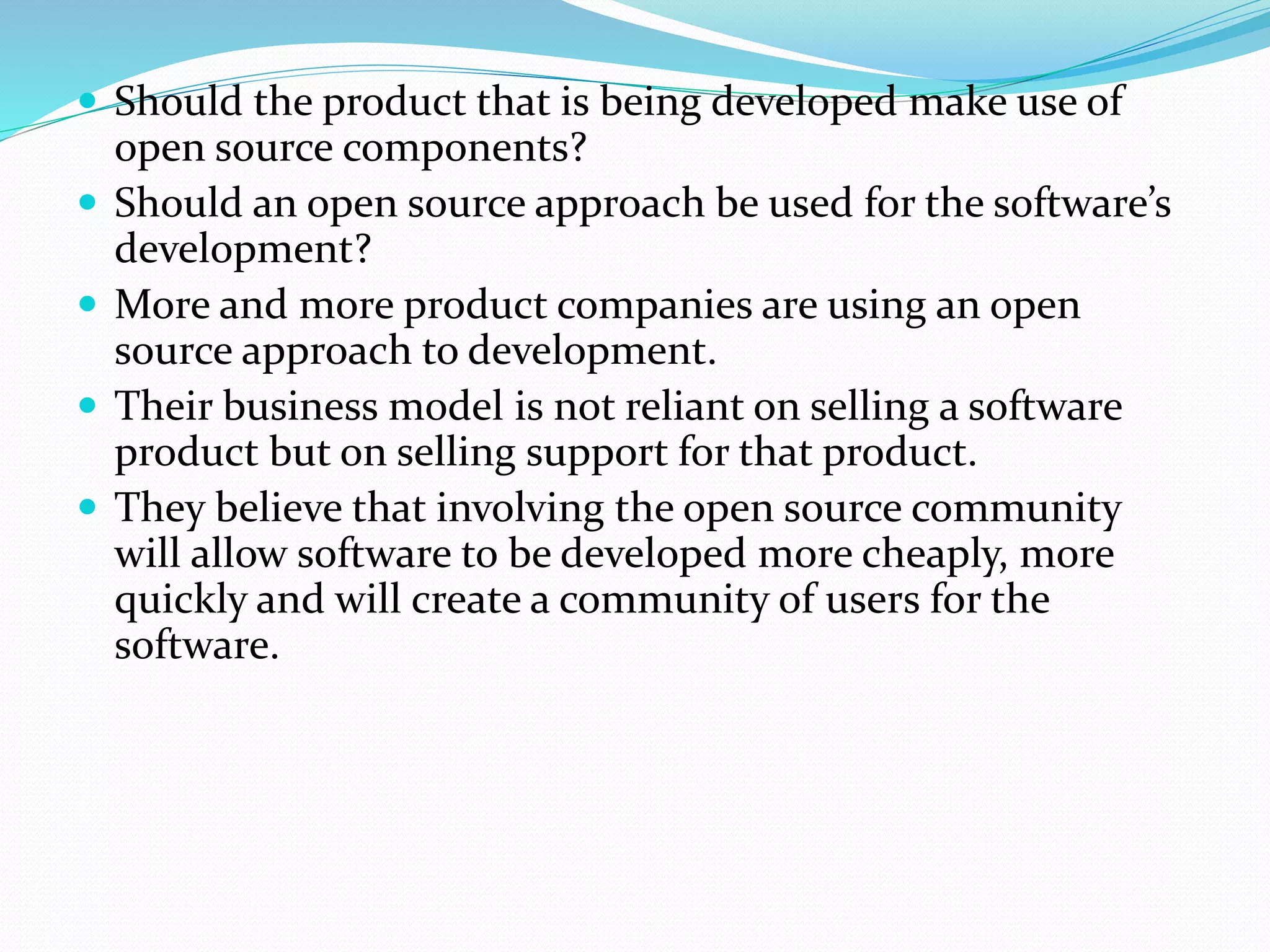  Should the product that is being developed make use of
open source components?
 Should an open source approach be used for the software’s
development?
 More and more product companies are using an open
source approach to development.
 Their business model is not reliant on selling a software
product but on selling support for that product.
 They believe that involving the open source community
will allow software to be developed more cheaply, more
quickly and will create a community of users for the
software.
 
