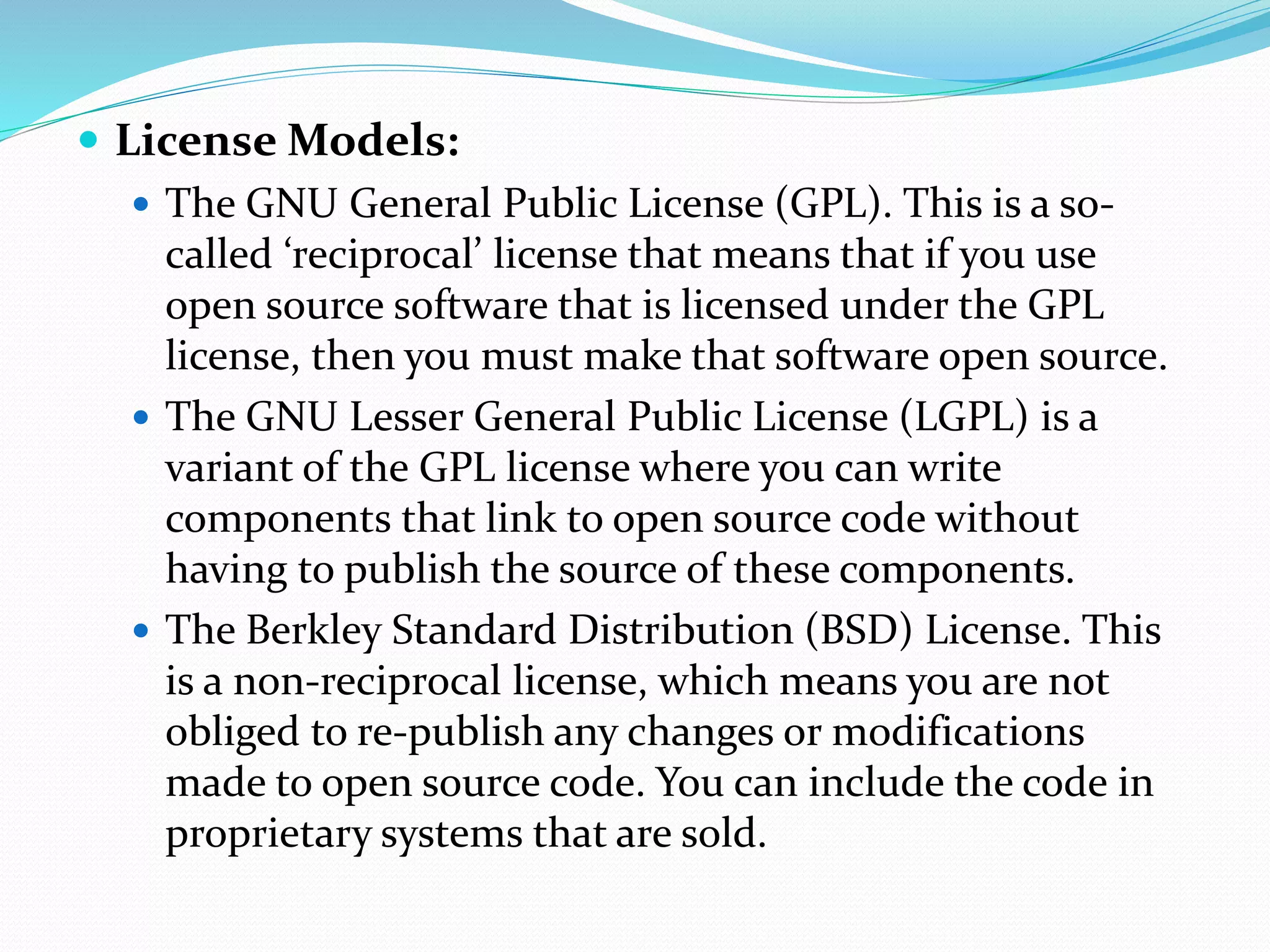 License Models:
 The GNU General Public License (GPL). This is a so-
called ‘reciprocal’ license that means that if you use
open source software that is licensed under the GPL
license, then you must make that software open source.
 The GNU Lesser General Public License (LGPL) is a
variant of the GPL license where you can write
components that link to open source code without
having to publish the source of these components.
 The Berkley Standard Distribution (BSD) License. This
is a non-reciprocal license, which means you are not
obliged to re-publish any changes or modifications
made to open source code. You can include the code in
proprietary systems that are sold.
 