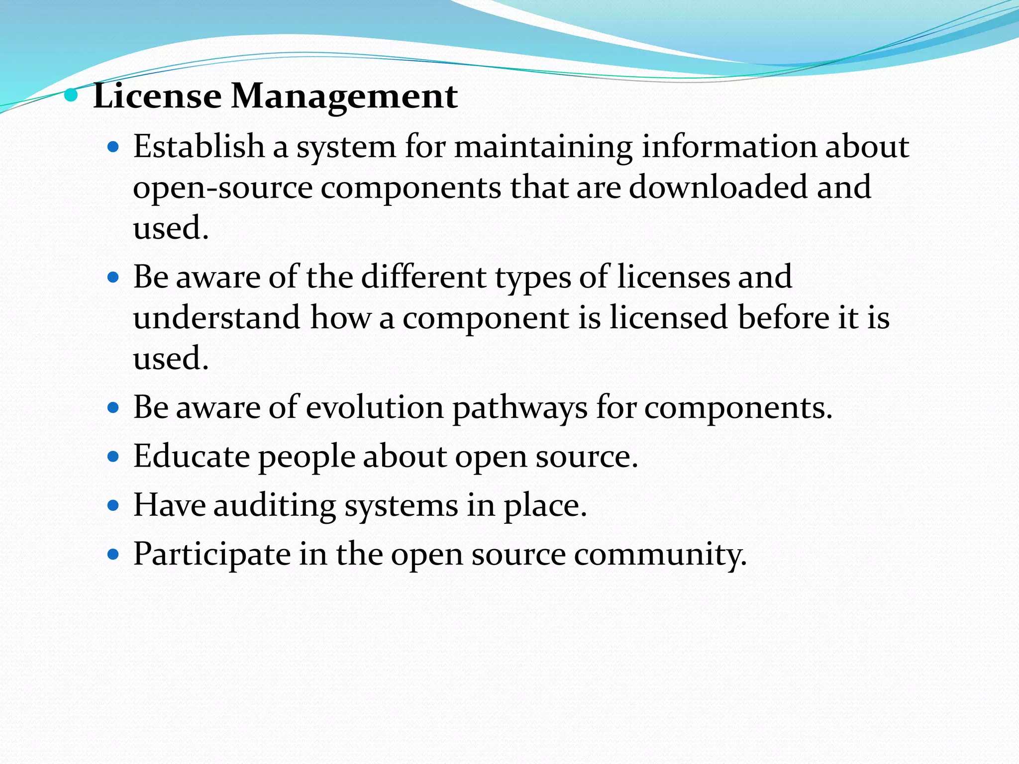  License Management
 Establish a system for maintaining information about
open-source components that are downloaded and
used.
 Be aware of the different types of licenses and
understand how a component is licensed before it is
used.
 Be aware of evolution pathways for components.
 Educate people about open source.
 Have auditing systems in place.
 Participate in the open source community.
 