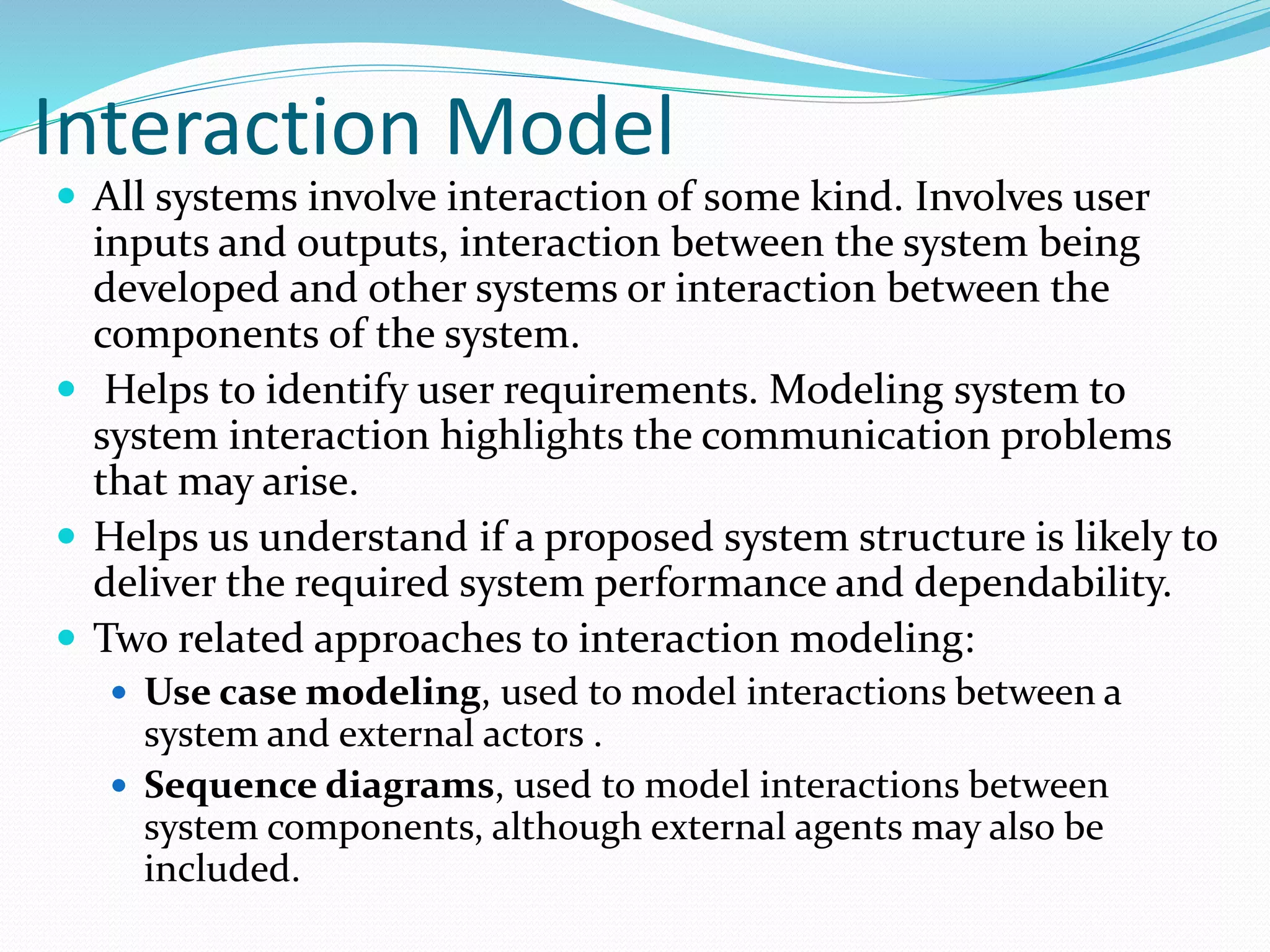 Interaction Model
 All systems involve interaction of some kind. Involves user
inputs and outputs, interaction between the system being
developed and other systems or interaction between the
components of the system.
 Helps to identify user requirements. Modeling system to
system interaction highlights the communication problems
that may arise.
 Helps us understand if a proposed system structure is likely to
deliver the required system performance and dependability.
 Two related approaches to interaction modeling:
 Use case modeling, used to model interactions between a
system and external actors .
 Sequence diagrams, used to model interactions between
system components, although external agents may also be
included.
 
