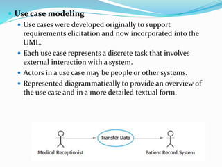  Use case modeling
 Use cases were developed originally to support
requirements elicitation and now incorporated into the
UML.
 Each use case represents a discrete task that involves
external interaction with a system.
 Actors in a use case may be people or other systems.
 Represented diagrammatically to provide an overview of
the use case and in a more detailed textual form.
 