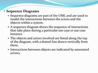  Sequence Diagrams
 Sequence diagrams are part of the UML and are used to
model the interactions between the actors and the
objects within a system.
 A sequence diagram shows the sequence of interactions
that take place during a particular use case or use case
instance.
 The objects and actors involved are listed along the top
of the diagram, with a dotted line drawn vertically from
these.
 Interactions between objects are indicated by annotated
arrows.
 