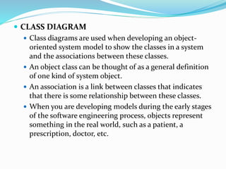  CLASS DIAGRAM
 Class diagrams are used when developing an object-
oriented system model to show the classes in a system
and the associations between these classes.
 An object class can be thought of as a general definition
of one kind of system object.
 An association is a link between classes that indicates
that there is some relationship between these classes.
 When you are developing models during the early stages
of the software engineering process, objects represent
something in the real world, such as a patient, a
prescription, doctor, etc.
 