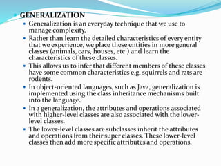  GENERALIZATION
 Generalization is an everyday technique that we use to
manage complexity.
 Rather than learn the detailed characteristics of every entity
that we experience, we place these entities in more general
classes (animals, cars, houses, etc.) and learn the
characteristics of these classes.
 This allows us to infer that different members of these classes
have some common characteristics e.g. squirrels and rats are
rodents.
 In object-oriented languages, such as Java, generalization is
implemented using the class inheritance mechanisms built
into the language.
 In a generalization, the attributes and operations associated
with higher-level classes are also associated with the lower-
level classes.
 The lower-level classes are subclasses inherit the attributes
and operations from their super classes. These lower-level
classes then add more specific attributes and operations.
 