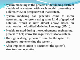  System modeling is the process of developing abstract
models of a system, with each model presenting a
different view or perspective of that system.
 System modeling has generally come to mean
representing the system using some kind of graphical
notation, which is now almost always based on
notations in the Unified Modeling Language (UML).
 Models are used during the requirements engineering
process to help derive the requirements for a system.
 During the design process to describe the system to
engineers implementing the system .
 After implementation to document the system’s
structure and operation.
 