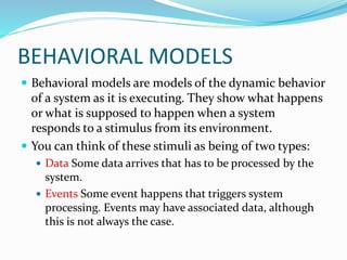 BEHAVIORAL MODELS
 Behavioral models are models of the dynamic behavior
of a system as it is executing. They show what happens
or what is supposed to happen when a system
responds to a stimulus from its environment.
 You can think of these stimuli as being of two types:
 Data Some data arrives that has to be processed by the
system.
 Events Some event happens that triggers system
processing. Events may have associated data, although
this is not always the case.
 