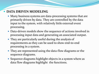  DATA DRIVEN MODELING
 Many business systems are data-processing systems that are
primarily driven by data. They are controlled by the data
input to the system, with relatively little external event
processing.
 Data-driven models show the sequence of actions involved in
processing input data and generating an associated output.
 They are particularly useful during the analysis of
requirements as they can be used to show end-to-end
processing in a system.
 They are represented using the data-flow diagrams or the
sequence diagrams.
 Sequence diagrams highlight objects in a system where as
data flow diagrams highlight the functions.
 