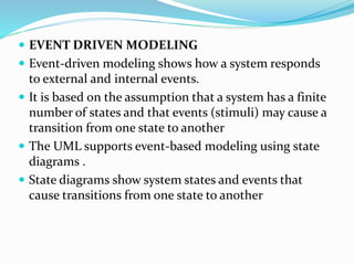  EVENT DRIVEN MODELING
 Event-driven modeling shows how a system responds
to external and internal events.
 It is based on the assumption that a system has a finite
number of states and that events (stimuli) may cause a
transition from one state to another
 The UML supports event-based modeling using state
diagrams .
 State diagrams show system states and events that
cause transitions from one state to another
 