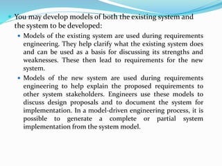  You may develop models of both the existing system and
the system to be developed:
 Models of the existing system are used during requirements
engineering. They help clarify what the existing system does
and can be used as a basis for discussing its strengths and
weaknesses. These then lead to requirements for the new
system.
 Models of the new system are used during requirements
engineering to help explain the proposed requirements to
other system stakeholders. Engineers use these models to
discuss design proposals and to document the system for
implementation. In a model-driven engineering process, it is
possible to generate a complete or partial system
implementation from the system model.
 