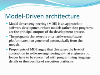 Model-Driven architecture
 Model-driven engineering (MDE) is an approach to
software development where models rather than programs
are the principal outputs of the development process.
 The programs that execute on a hardware/software
platform are then generated automatically from the
models.
 Proponents of MDE argue that this raises the level of
abstraction in software engineering so that engineers no
longer have to be concerned with programming language
details or the specifics of execution platforms.
 