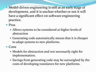  Model-driven engineering is still at an early stage of
development, and it is unclear whether or not it will
have a significant effect on software engineering
practice.
 Pros
 Allows systems to be considered at higher levels of
abstraction
 Generating code automatically means that it is cheaper
to adapt systems to new platforms.
 Cons
 Models for abstraction and not necessarily right for
implementation.
 Savings from generating code may be outweighed by the
costs of developing translators for new platforms.
 