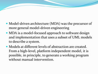  Model-driven architecture (MDA) was the precursor of
more general model-driven engineering
 MDA is a model-focused approach to software design
and implementation that uses a subset of UML models
to describe a system.
 Models at different levels of abstraction are created.
From a high-level, platform independent model, it is
possible, in principle, to generate a working program
without manual intervention.
 