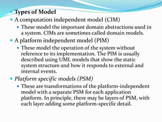  Types of Model
 A computation independent model (CIM)
 These model the important domain abstractions used in
a system. CIMs are sometimes called domain models.
 A platform independent model (PIM)
 These model the operation of the system without
reference to its implementation. The PIM is usually
described using UML models that show the static
system structure and how it responds to external and
internal events.
 Platform specific models (PSM)
 These are transformations of the platform-independent
model with a separate PSM for each application
platform. In principle, there may be layers of PSM, with
each layer adding some platform-specific detail.
 