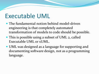 Executable UML
 The fundamental notion behind model-driven
engineering is that completely automated
transformation of models to code should be possible.
 This is possible using a subset of UML 2, called
Executable UML or xUML.
 UML was designed as a language for supporting and
documenting software design, not as a programming
language.
 