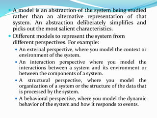  A model is an abstraction of the system being studied
rather than an alternative representation of that
system. An abstraction deliberately simplifies and
picks out the most salient characteristics.
 Different models to represent the system from
different perspectives. For example:
 An external perspective, where you model the context or
environment of the system.
 An interaction perspective where you model the
interactions between a system and its environment or
between the components of a system.
 A structural perspective, where you model the
organization of a system or the structure of the data that
is processed by the system.
 A behavioral perspective, where you model the dynamic
behavior of the system and how it responds to events.
 