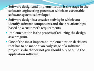  Software design and implementation is the stage in the
software engineering process at which an executable
software system is developed.
 Software design is a creative activity in which you
identify software components and their relationships,
based on a customer’s requirements.
 Implementation is the process of realizing the design
as a program.
 One of the most important implementation decisions
that has to be made at an early stage of a software
project is whether or not you should buy or build the
application software.
 