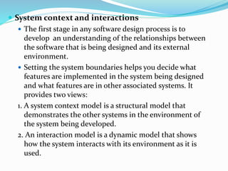 System context and interactions
 The first stage in any software design process is to
develop an understanding of the relationships between
the software that is being designed and its external
environment.
 Setting the system boundaries helps you decide what
features are implemented in the system being designed
and what features are in other associated systems. It
provides two views:
1. A system context model is a structural model that
demonstrates the other systems in the environment of
the system being developed.
2. An interaction model is a dynamic model that shows
how the system interacts with its environment as it is
used.
 