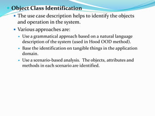  Object Class Identification
 The use case description helps to identify the objects
and operation in the system.
 Various approaches are:
 Use a grammatical approach based on a natural language
description of the system (used in Hood OOD method).
 Base the identification on tangible things in the application
domain.
 Use a scenario-based analysis. The objects, attributes and
methods in each scenario are identified.
 