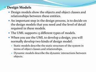  Design Models
 Design models show the objects and object classes and
relationships between these entities.
 An important step in the design process, is to decide on
the design models that you need and the level of detail
required in these models.
 The UML supports 13 different types of models.
 When you use the UML to develop a design, you will
normally develop two kinds of design model:
 Static models describe the static structure of the system in
terms of object classes and relationships.
 Dynamic models describe the dynamic interactions between
objects.
 
