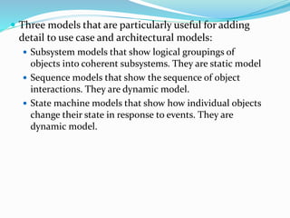  Three models that are particularly useful for adding
detail to use case and architectural models:
 Subsystem models that show logical groupings of
objects into coherent subsystems. They are static model
 Sequence models that show the sequence of object
interactions. They are dynamic model.
 State machine models that show how individual objects
change their state in response to events. They are
dynamic model.
 