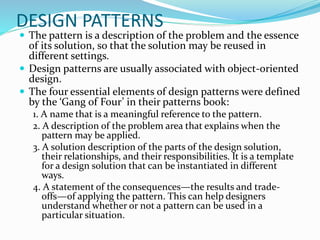 DESIGN PATTERNS
 The pattern is a description of the problem and the essence
of its solution, so that the solution may be reused in
different settings.
 Design patterns are usually associated with object-oriented
design.
 The four essential elements of design patterns were defined
by the ‘Gang of Four’ in their patterns book:
1. A name that is a meaningful reference to the pattern.
2. A description of the problem area that explains when the
pattern may be applied.
3. A solution description of the parts of the design solution,
their relationships, and their responsibilities. It is a template
for a design solution that can be instantiated in different
ways.
4. A statement of the consequences—the results and trade-
offs—of applying the pattern. This can help designers
understand whether or not a pattern can be used in a
particular situation.
 