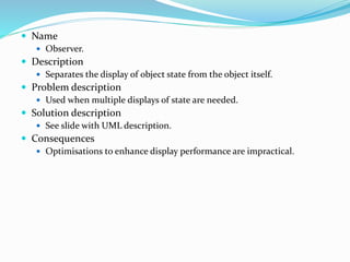  Name
 Observer.
 Description
 Separates the display of object state from the object itself.
 Problem description
 Used when multiple displays of state are needed.
 Solution description
 See slide with UML description.
 Consequences
 Optimisations to enhance display performance are impractical.
 