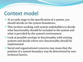 Context model
 At an early stage in the specification of a system, you
should decide on the system boundaries.
 This involves working with system stakeholders to decide
what functionality should be included in the system and
what is provided by the system’s environment.
 Look at possible overlaps in functionality with existing
systems and decide where new functionality should be
implemented.
 Social and organizational concerns may mean that the
position of a system boundary may be determined by non-
technical factors.
 