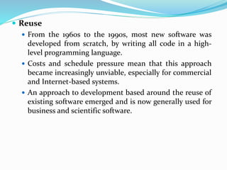  Reuse
 From the 1960s to the 1990s, most new software was
developed from scratch, by writing all code in a high-
level programming language.
 Costs and schedule pressure mean that this approach
became increasingly unviable, especially for commercial
and Internet-based systems.
 An approach to development based around the reuse of
existing software emerged and is now generally used for
business and scientific software.
 