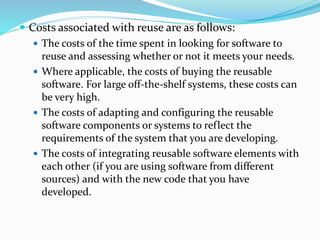  Costs associated with reuse are as follows:
 The costs of the time spent in looking for software to
reuse and assessing whether or not it meets your needs.
 Where applicable, the costs of buying the reusable
software. For large off-the-shelf systems, these costs can
be very high.
 The costs of adapting and configuring the reusable
software components or systems to reflect the
requirements of the system that you are developing.
 The costs of integrating reusable software elements with
each other (if you are using software from different
sources) and with the new code that you have
developed.
 