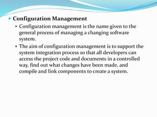  Configuration Management
 Configuration management is the name given to the
general process of managing a changing software
system.
 The aim of configuration management is to support the
system integration process so that all developers can
access the project code and documents in a controlled
way, find out what changes have been made, and
compile and link components to create a system.
 