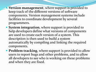 Version management, where support is provided to
keep track of the different versions of software
components. Version management systems include
facilities to coordinate development by several
programmers.
 System integration, where support is provided to
help developers define what versions of components
are used to create each version of a system. This
description is then used to build a system
automatically by compiling and linking the required
components.
 Problem tracking, where support is provided to allow
users to report bugs and other problems, and to allow
all developers to see who is working on these problems
and when they are fixed.
 