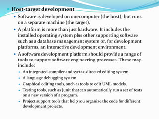  Host-target development
 Software is developed on one computer (the host), but runs
on a separate machine (the target).
 A platform is more than just hardware. It includes the
installed operating system plus other supporting software
such as a database management system or, for development
platforms, an interactive development environment.
 A software development platform should provide a range of
tools to support software engineering processes. These may
include:
 An integrated compiler and syntax-directed editing system
 A language debugging system.
 Graphical editing tools, such as tools to edit UML models.
 Testing tools, such as Junit that can automatically run a set of tests
on a new version of a program.
 Project support tools that help you organize the code for different
development projects.
 
