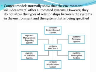  Context models normally show that the environment
includes several other automated systems. However, they
do not show the types of relationships between the systems
in the environment and the system that is being specified
 