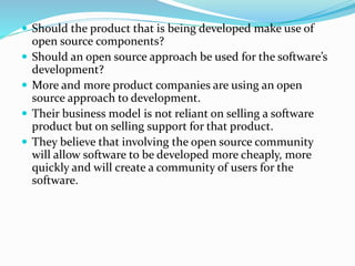  Should the product that is being developed make use of
open source components?
 Should an open source approach be used for the software’s
development?
 More and more product companies are using an open
source approach to development.
 Their business model is not reliant on selling a software
product but on selling support for that product.
 They believe that involving the open source community
will allow software to be developed more cheaply, more
quickly and will create a community of users for the
software.
 